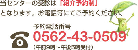 当センターの受診は「紹介予約制」となります。お電話等にてご予約ください。予約電話番号 0562-43-0509 （午前9時～午後5時受付）